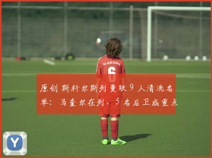 原创 斯科尔斯列曼联 9 人清洗名单：马奎尔在列，5 名后卫成重点