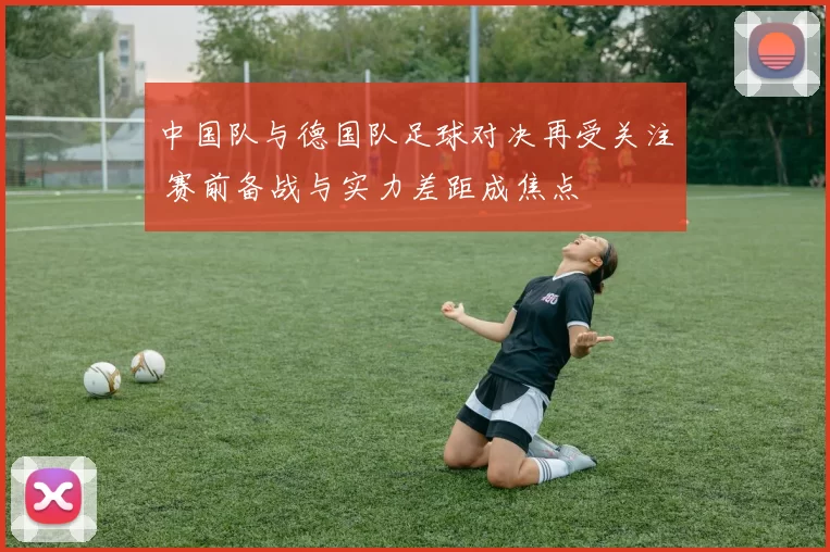 中国队与德国队足球对决再受关注 赛前备战与实力差距成焦点