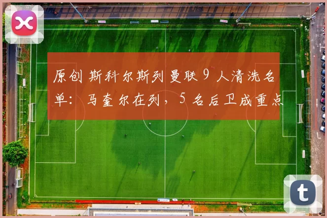 原创 斯科尔斯列曼联 9 人清洗名单:马奎尔在列,5 名后卫成重点