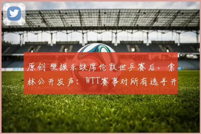 原创 樊振东缺席伦敦世乒赛后,索林公开发声:WTT赛事对所有选手开放!