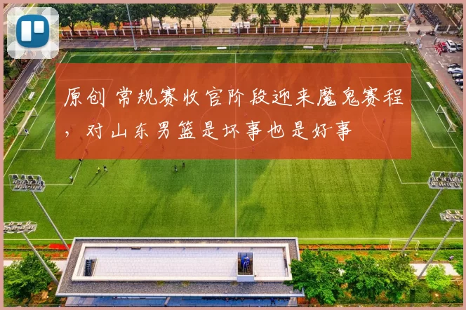 原创 常规赛收官阶段迎来魔鬼赛程，对山东男篮是坏事也是好事