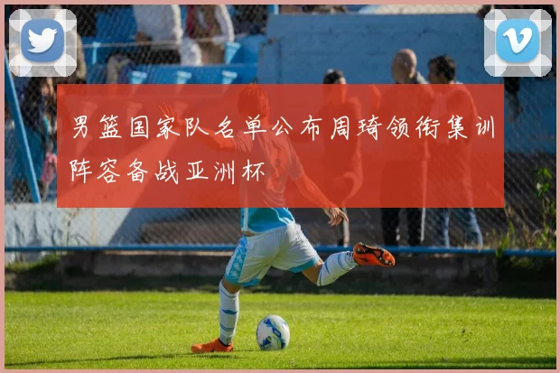 男篮国家队名单公布周琦领衔集训阵容备战亚洲杯