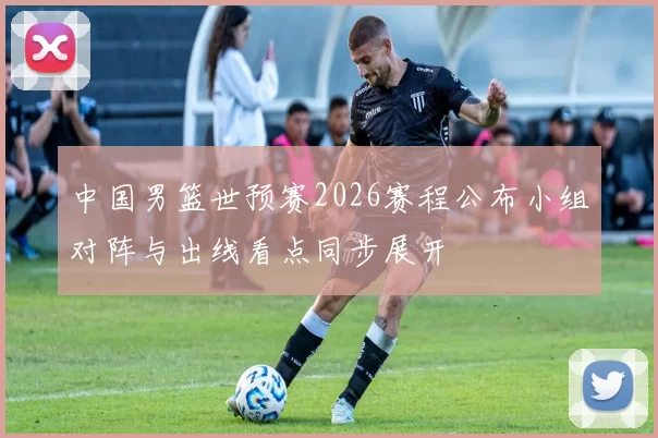 中国男篮世预赛2026赛程公布小组对阵与出线看点同步展开