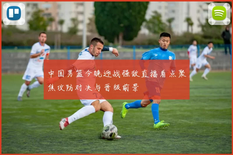 中国男篮今晚迎战强敌直播看点聚焦攻防对决与晋级前景