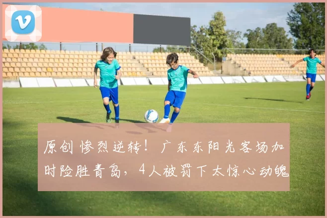 原创 惨烈逆转！广东东阳光客场加时险胜青岛，4人被罚下太惊心动魄