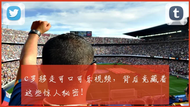 c罗移走可口可乐视频，背后竟藏着这些惊人秘密！