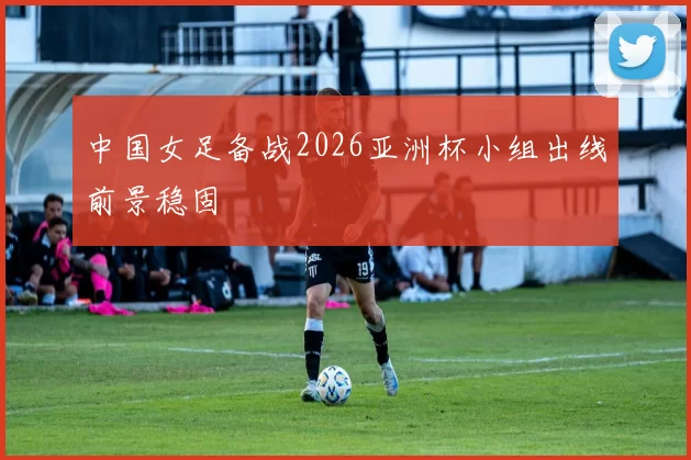 中国女足备战2026亚洲杯小组出线前景稳固