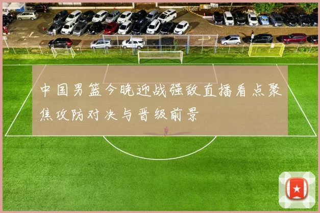 中国男篮今晚迎战强敌直播看点聚焦攻防对决与晋级前景