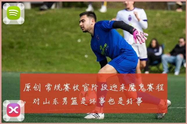 原创 常规赛收官阶段迎来魔鬼赛程,对山东男篮是坏事也是好事