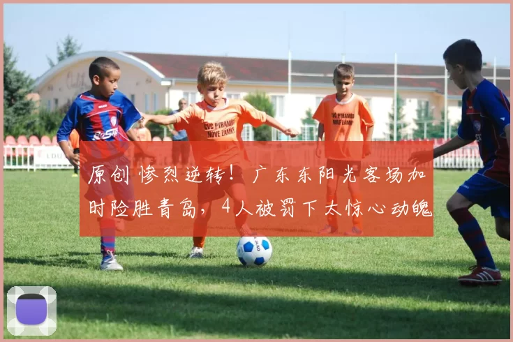 原创 惨烈逆转!广东东阳光客场加时险胜青岛,4人被罚下太惊心动魄