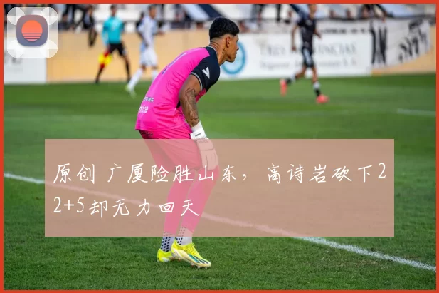 原创 广厦险胜山东，高诗岩砍下22+5却无力回天