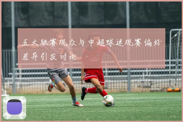 五大联赛观众与中超球迷观赛偏好差异引发讨论