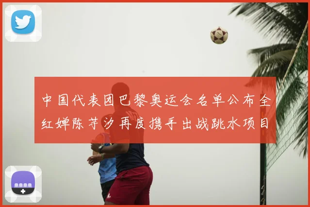 中国代表团巴黎奥运会名单公布全红婵陈芋汐再度携手出战跳水项目
