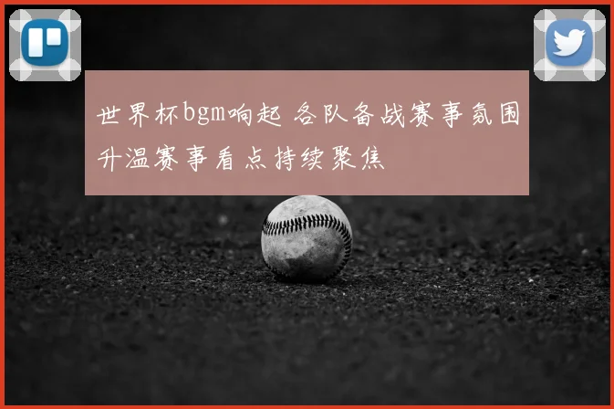 世界杯bgm响起 各队备战赛事氛围升温赛事看点持续聚焦