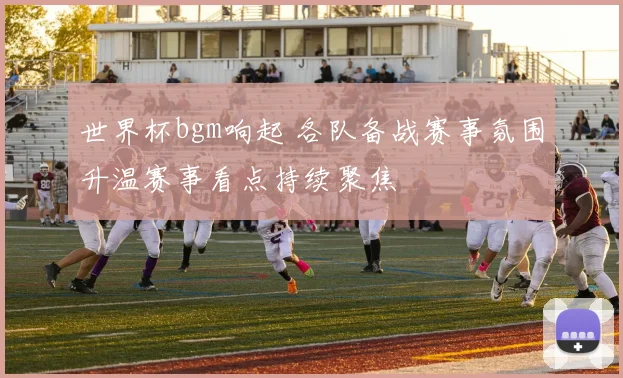 世界杯bgm响起 各队备战赛事氛围升温赛事看点持续聚焦