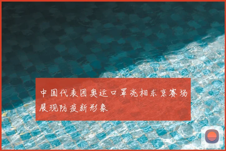 中国代表团奥运口罩亮相东京赛场展现防疫新形象