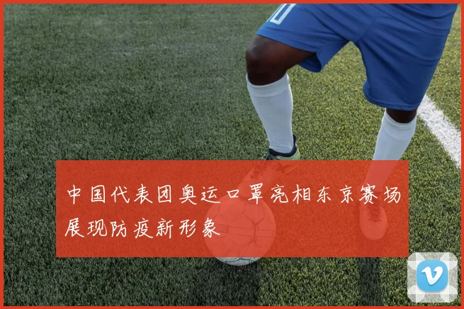 中国代表团奥运口罩亮相东京赛场展现防疫新形象